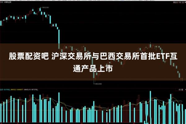 股票配资吧 沪深交易所与巴西交易所首批ETF互通产品上市