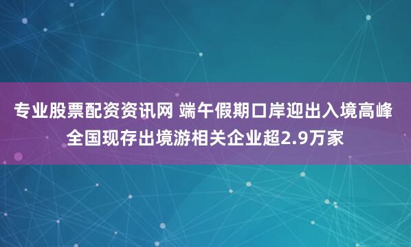 专业股票配资资讯网 端午假期口岸迎出入境高峰 全国现存出境游相关企业超2.9万家