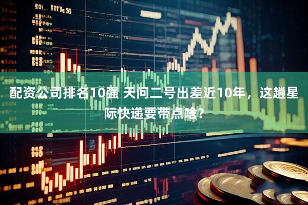 配资公司排名10强 天问二号出差近10年，这趟星际快递要带点啥？
