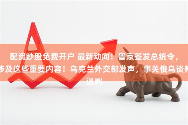 配资炒股免费开户 最新动向！普京签发总统令，涉及这些重要内容！乌克兰外交部发声，事关俄乌谈判