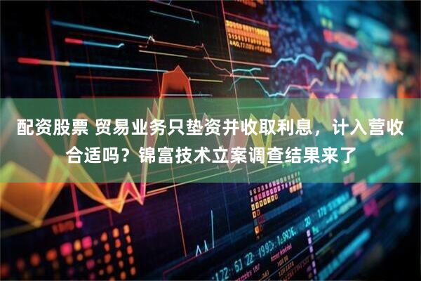配资股票 贸易业务只垫资并收取利息，计入营收合适吗？锦富技术立案调查结果来了