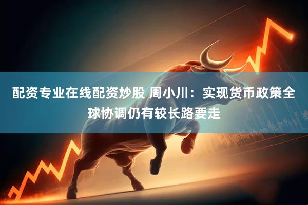 配资专业在线配资炒股 周小川：实现货币政策全球协调仍有较长路要走
