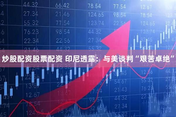 炒股配资股票配资 印尼透露：与美谈判“艰苦卓绝”