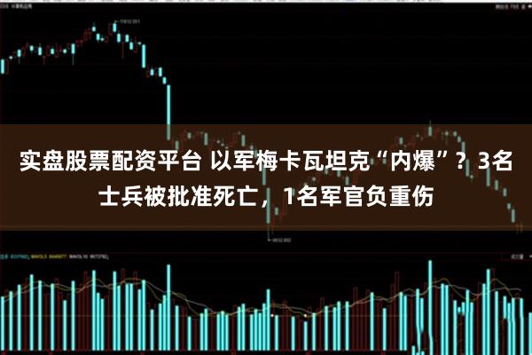 实盘股票配资平台 以军梅卡瓦坦克“内爆”？3名士兵被批准死亡，1名军官负重伤