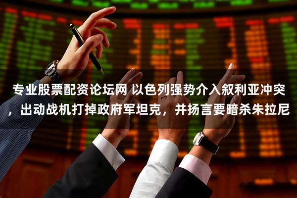 专业股票配资论坛网 以色列强势介入叙利亚冲突，出动战机打掉政府军坦克，并扬言要暗杀朱拉尼