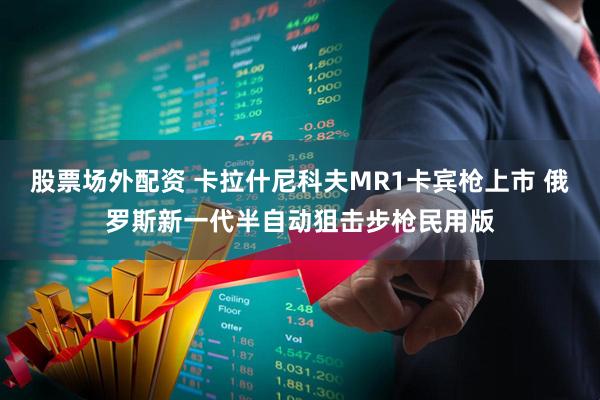 股票场外配资 卡拉什尼科夫MR1卡宾枪上市 俄罗斯新一代半自动狙击步枪民用版