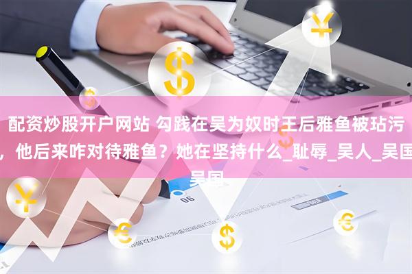 配资炒股开户网站 勾践在吴为奴时王后雅鱼被玷污，他后来咋对待雅鱼？她在坚持什么_耻辱_吴人_吴国