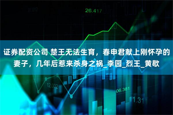 证券配资公司 楚王无法生育，春申君献上刚怀孕的妻子，几年后惹来杀身之祸_李园_烈王_黄歇