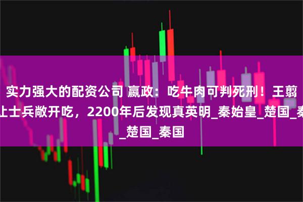 实力强大的配资公司 嬴政：吃牛肉可判死刑！王翦却让士兵敞开吃，2200年后发现真英明_秦始皇_楚国_秦国
