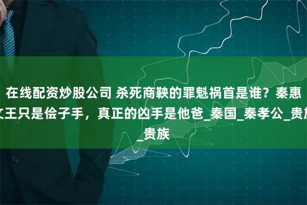在线配资炒股公司 杀死商鞅的罪魁祸首是谁？秦惠文王只是侩子手，真正的凶手是他爸_秦国_秦孝公_贵族