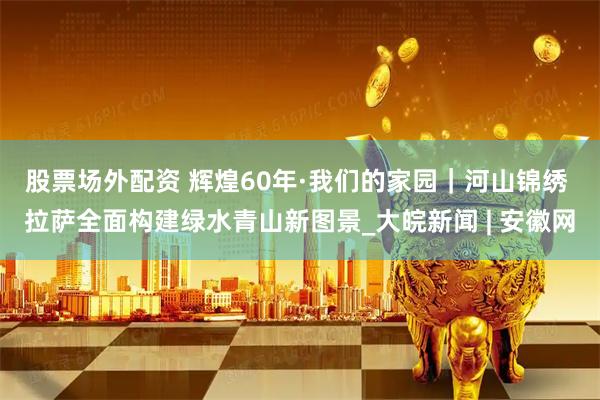 股票场外配资 辉煌60年·我们的家园｜河山锦绣 拉萨全面构建绿水青山新图景_大皖新闻 | 安徽网