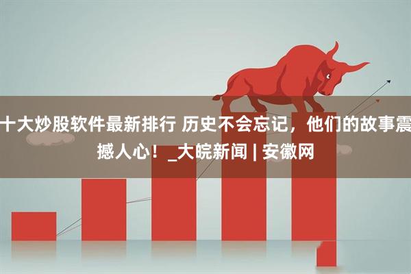 十大炒股软件最新排行 历史不会忘记，他们的故事震撼人心！_大皖新闻 | 安徽网