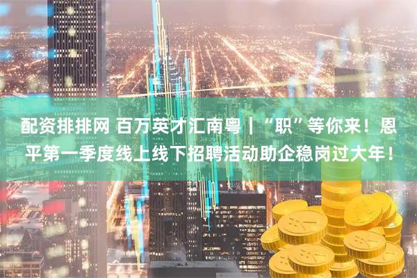 配资排排网 百万英才汇南粤｜“职”等你来！恩平第一季度线上线下招聘活动助企稳岗过大年！