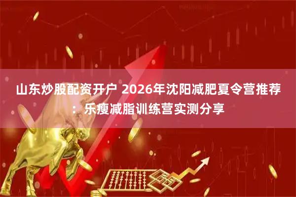 山东炒股配资开户 2026年沈阳减肥夏令营推荐：乐瘦减脂训练营实测分享