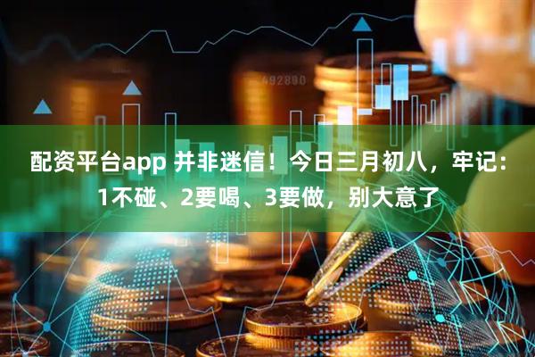配资平台app 并非迷信！今日三月初八，牢记：1不碰、2要喝、3要做，别大意了