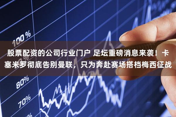 股票配资的公司行业门户 足坛重磅消息来袭！卡塞米罗彻底告别曼联，只为奔赴赛场搭档梅西征战
