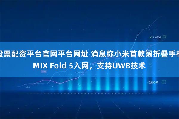 股票配资平台官网平台网址 消息称小米首款阔折叠手机MIX Fold 5入网，支持UWB技术