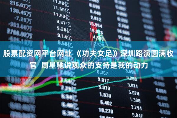 股票配资网平台网址 《功夫女足》深圳路演圆满收官  周星驰说观众的支持是我的动力